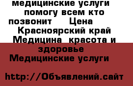 медицинские услуги , помогу всем кто позвонит!  › Цена ­ 500 - Красноярский край Медицина, красота и здоровье » Медицинские услуги   